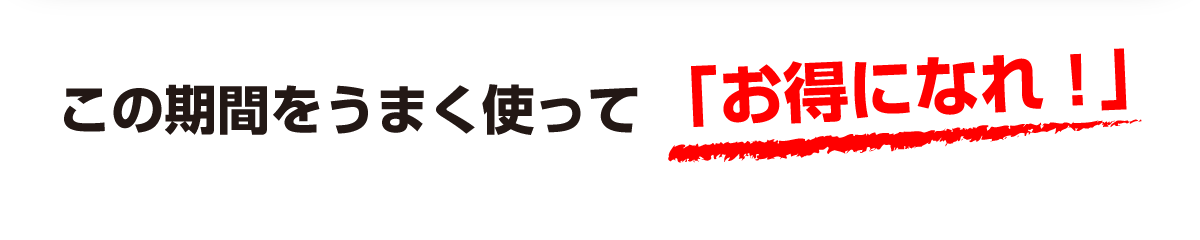 この期間をうまく使って「お得になれ!」