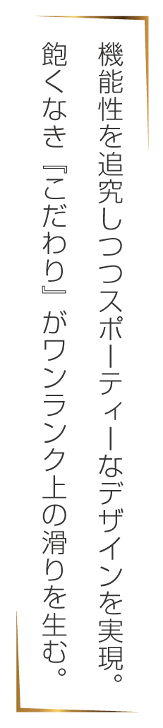 機能性を追求しつつスポーティーなデザインを実現。飽くなき『こだわり』がワンランク上の滑りを生む。