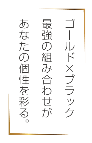 ゴールド X ブラック－最強の組み合わせがあなたの個性を彩る。